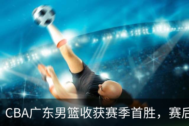 CBA广东男篮收获赛季首胜，赛后传来好消息，收到五大利好